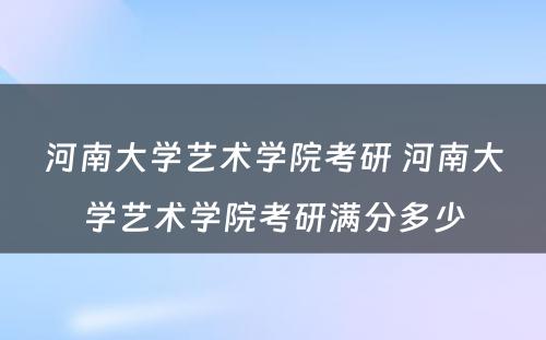 河南大学艺术学院考研 河南大学艺术学院考研满分多少