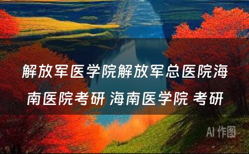 解放军医学院解放军总医院海南医院考研 海南医学院 考研