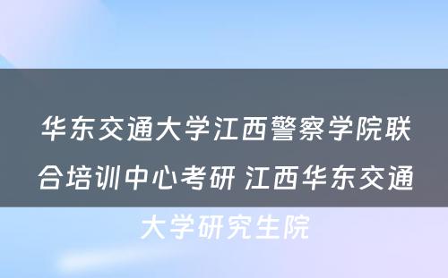 华东交通大学江西警察学院联合培训中心考研 江西华东交通大学研究生院