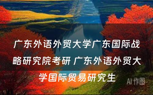 广东外语外贸大学广东国际战略研究院考研 广东外语外贸大学国际贸易研究生