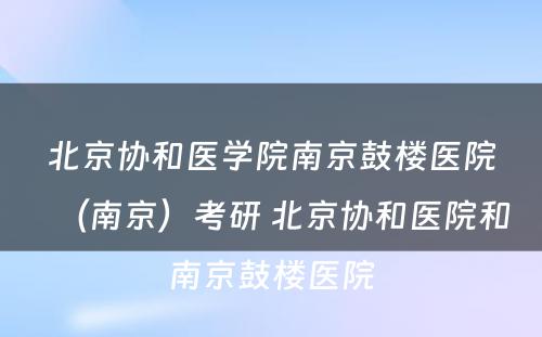 北京协和医学院南京鼓楼医院（南京）考研 北京协和医院和南京鼓楼医院