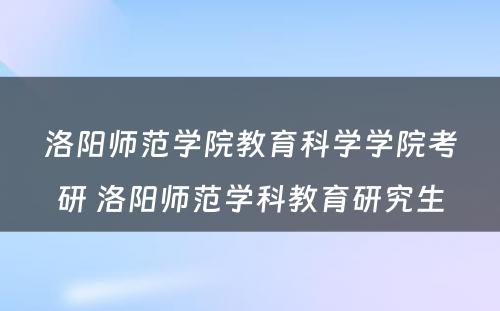 洛阳师范学院教育科学学院考研 洛阳师范学科教育研究生