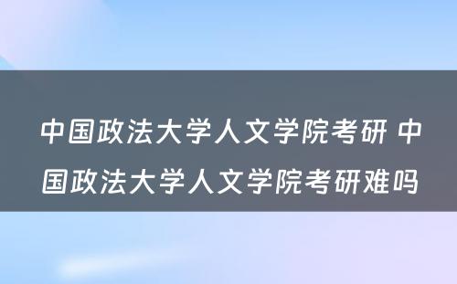 中国政法大学人文学院考研 中国政法大学人文学院考研难吗