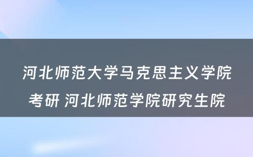 河北师范大学马克思主义学院考研 河北师范学院研究生院