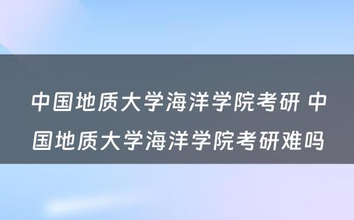 中国地质大学海洋学院考研 中国地质大学海洋学院考研难吗