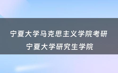 宁夏大学马克思主义学院考研 宁夏大学研究生学院