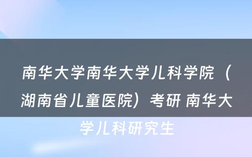 南华大学南华大学儿科学院（湖南省儿童医院）考研 南华大学儿科研究生