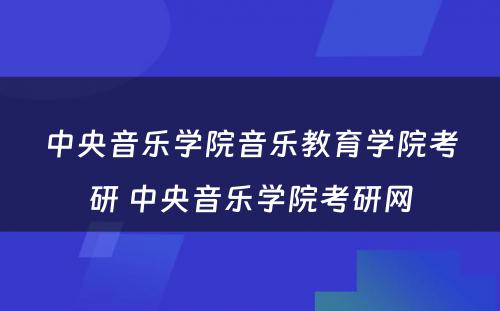 中央音乐学院音乐教育学院考研 中央音乐学院考研网