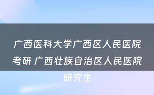 广西医科大学广西区人民医院考研 广西壮族自治区人民医院研究生