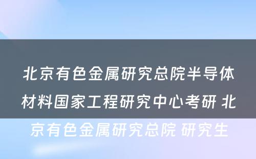 北京有色金属研究总院半导体材料国家工程研究中心考研 北京有色金属研究总院 研究生