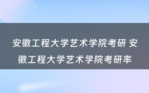 安徽工程大学艺术学院考研 安徽工程大学艺术学院考研率