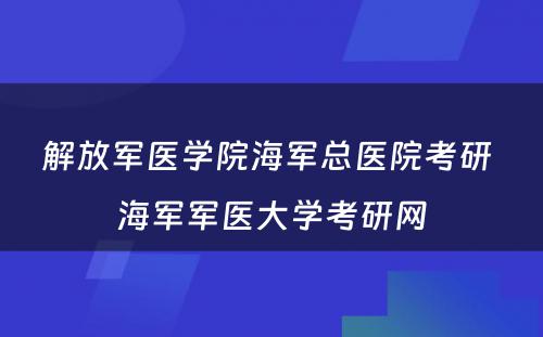 解放军医学院海军总医院考研 海军军医大学考研网