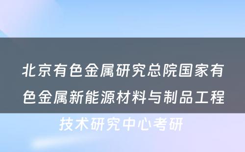 北京有色金属研究总院国家有色金属新能源材料与制品工程技术研究中心考研 