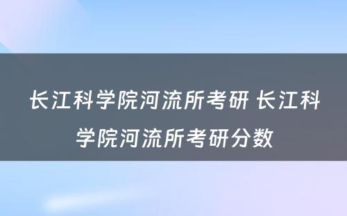 长江科学院河流所考研 长江科学院河流所考研分数