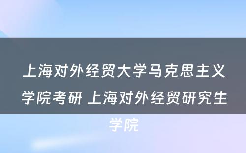 上海对外经贸大学马克思主义学院考研 上海对外经贸研究生学院