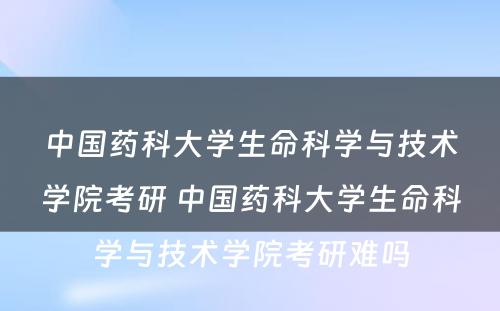 中国药科大学生命科学与技术学院考研 中国药科大学生命科学与技术学院考研难吗