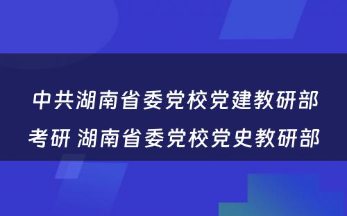 中共湖南省委党校党建教研部考研 湖南省委党校党史教研部