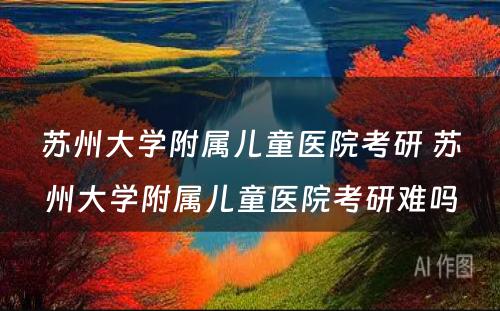 苏州大学附属儿童医院考研 苏州大学附属儿童医院考研难吗