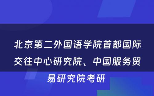 北京第二外国语学院首都国际交往中心研究院、中国服务贸易研究院考研 