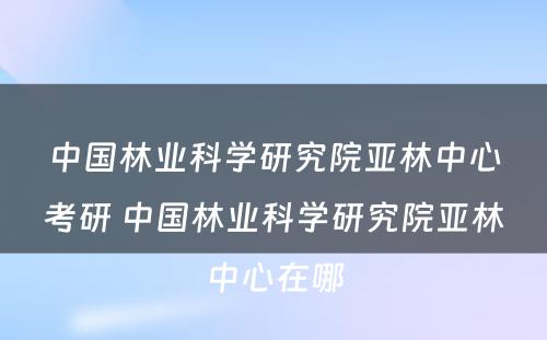 中国林业科学研究院亚林中心考研 中国林业科学研究院亚林中心在哪