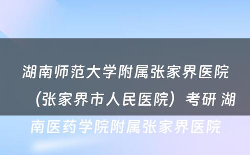 湖南师范大学附属张家界医院（张家界市人民医院）考研 湖南医药学院附属张家界医院