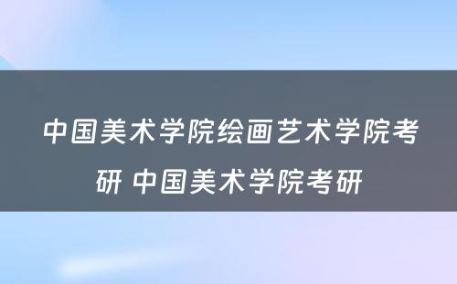 中国美术学院绘画艺术学院考研 中国美术学院考研