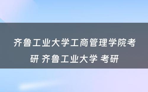 齐鲁工业大学工商管理学院考研 齐鲁工业大学 考研