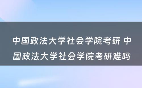 中国政法大学社会学院考研 中国政法大学社会学院考研难吗