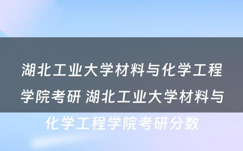 湖北工业大学材料与化学工程学院考研 湖北工业大学材料与化学工程学院考研分数