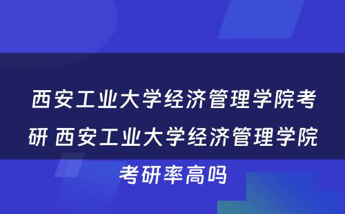 西安工业大学经济管理学院考研 西安工业大学经济管理学院考研率高吗