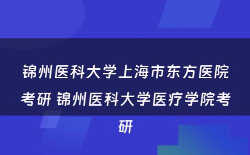 锦州医科大学上海市东方医院考研 锦州医科大学医疗学院考研