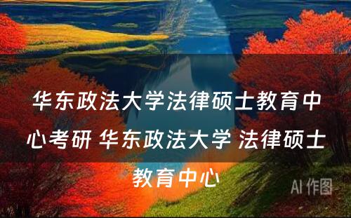 华东政法大学法律硕士教育中心考研 华东政法大学 法律硕士教育中心