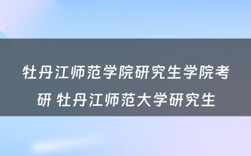 牡丹江师范学院研究生学院考研 牡丹江师范大学研究生