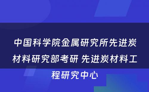 中国科学院金属研究所先进炭材料研究部考研 先进炭材料工程研究中心