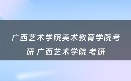 广西艺术学院美术教育学院考研 广西艺术学院 考研