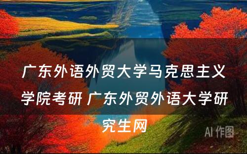 广东外语外贸大学马克思主义学院考研 广东外贸外语大学研究生网