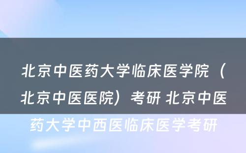 北京中医药大学临床医学院（北京中医医院）考研 北京中医药大学中西医临床医学考研