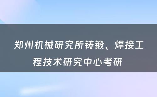 郑州机械研究所铸锻、焊接工程技术研究中心考研 