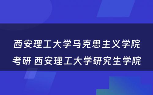 西安理工大学马克思主义学院考研 西安理工大学研究生学院