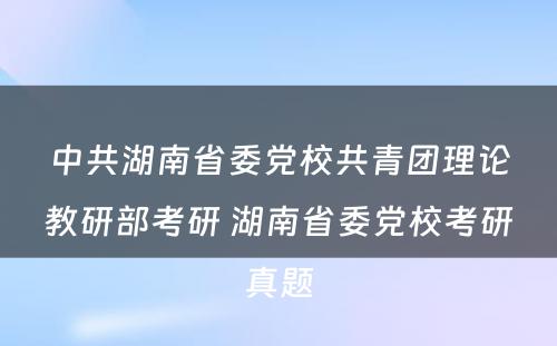 中共湖南省委党校共青团理论教研部考研 湖南省委党校考研真题