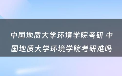 中国地质大学环境学院考研 中国地质大学环境学院考研难吗