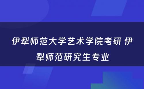 伊犁师范大学艺术学院考研 伊犁师范研究生专业