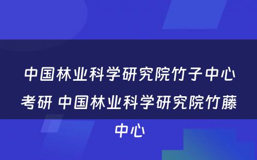 中国林业科学研究院竹子中心考研 中国林业科学研究院竹藤中心