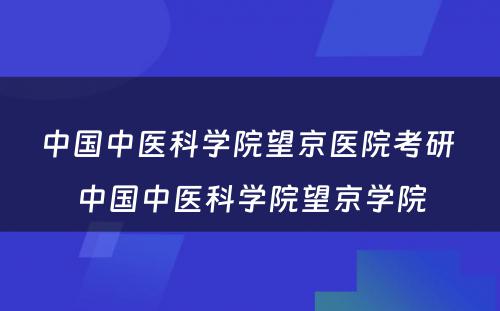 中国中医科学院望京医院考研 中国中医科学院望京学院