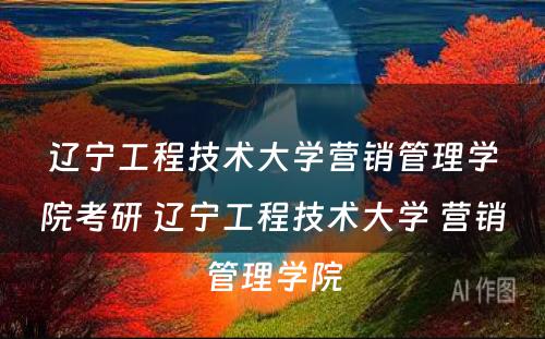 辽宁工程技术大学营销管理学院考研 辽宁工程技术大学 营销管理学院