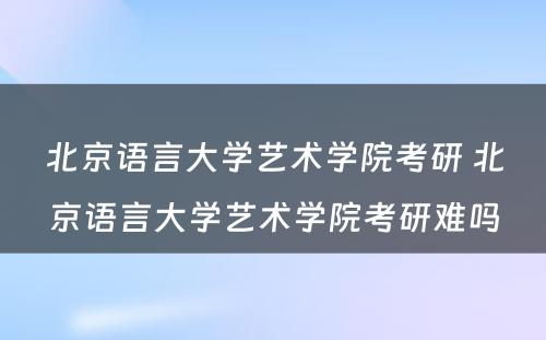 北京语言大学艺术学院考研 北京语言大学艺术学院考研难吗