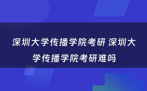 深圳大学传播学院考研 深圳大学传播学院考研难吗