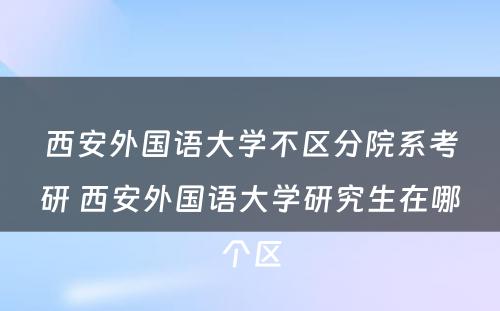 西安外国语大学不区分院系考研 西安外国语大学研究生在哪个区