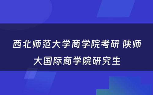 西北师范大学商学院考研 陕师大国际商学院研究生