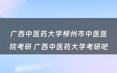 广西中医药大学柳州市中医医院考研 广西中医药大学考研吧